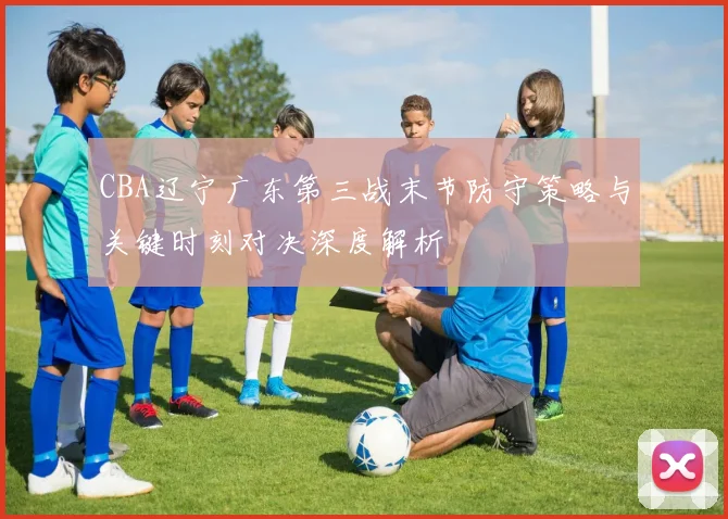 CBA辽宁广东第三战末节防守策略与关键时刻对决深度解析