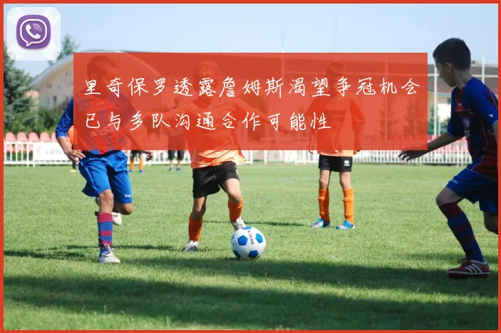 里奇保罗透露詹姆斯渴望争冠机会已与多队沟通合作可能性