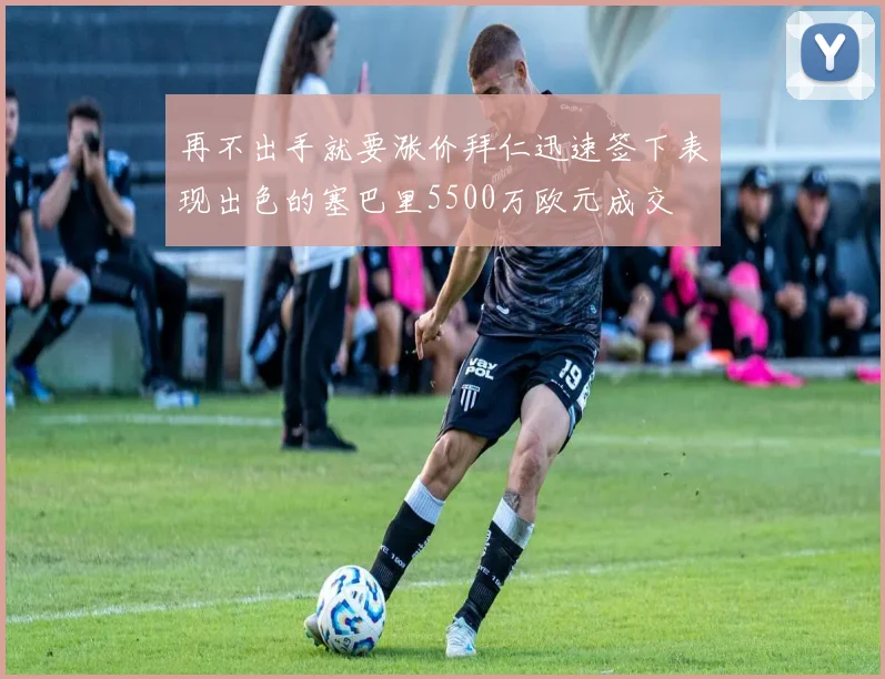 再不出手就要涨价拜仁迅速签下表现出色的塞巴里5500万欧元成交