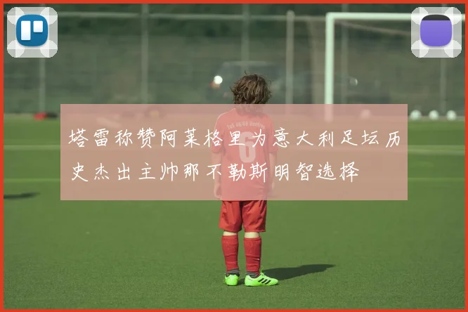 塔雷称赞阿莱格里为意大利足坛历史杰出主帅那不勒斯明智选择