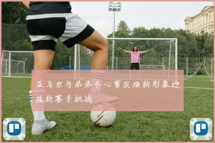 亚马尔与弟弟齐心剪发焕新形象迎接新赛季挑战