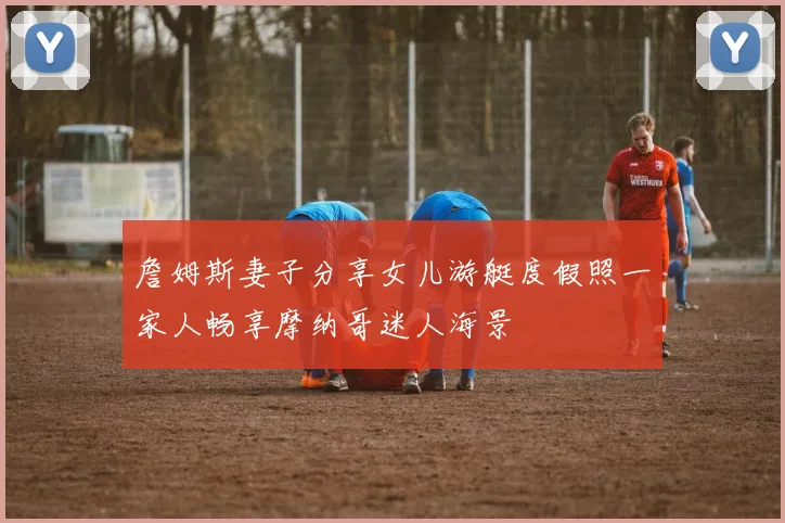 詹姆斯妻子分享女儿游艇度假照一家人畅享摩纳哥迷人海景