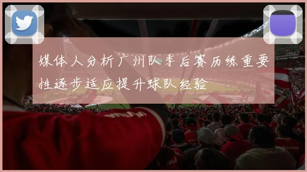 媒体人分析广州队季后赛历练重要性逐步适应提升球队经验