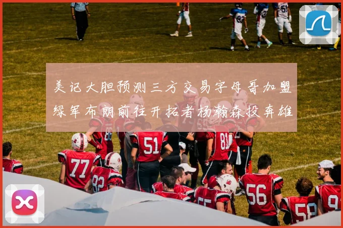 美记大胆预测三方交易字母哥加盟绿军布朗前往开拓者杨瀚森投奔雄鹿