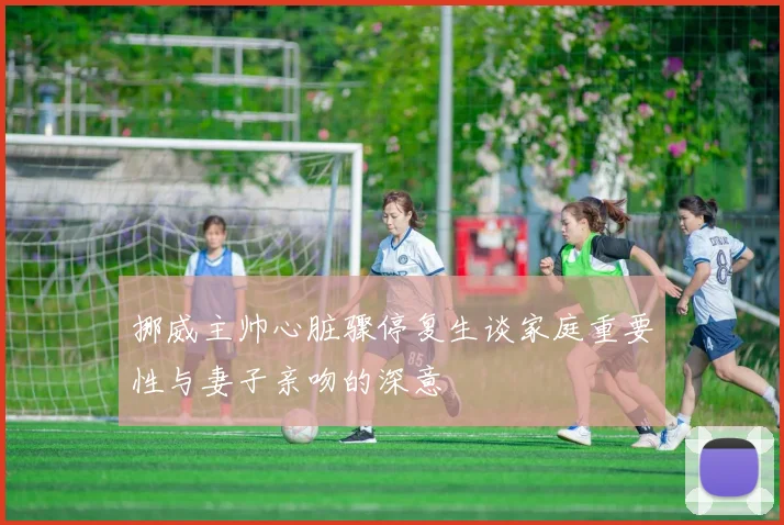 挪威主帅心脏骤停复生谈家庭重要性与妻子亲吻的深意