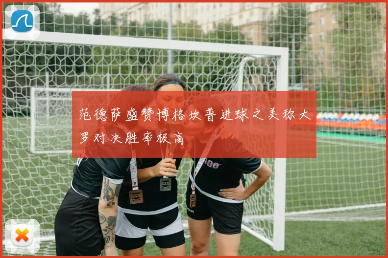 范德萨盛赞博格坎普进球之美称大罗对决胜率极高