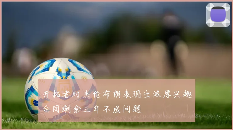 开拓者对杰伦布朗表现出浓厚兴趣合同剩余三年不成问题