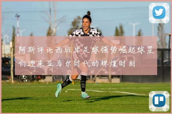 阿斯评论西班牙足球强势崛起球星们迎来亚马尔时代的辉煌时刻