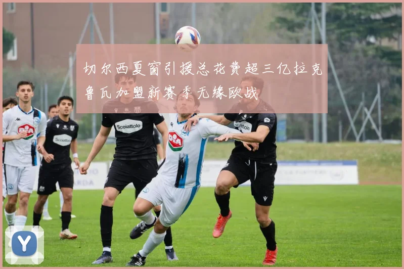 切尔西夏窗引援总花费超三亿拉克鲁瓦加盟新赛季无缘欧战