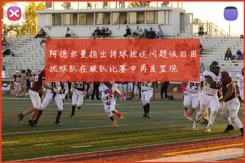 阿德尔曼指出持球控运问题依旧困扰球队在狼队比赛中再度显现