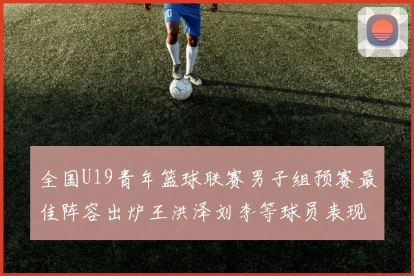 全国U19青年篮球联赛男子组预赛最佳阵容出炉王洪泽刘李等球员表现突出