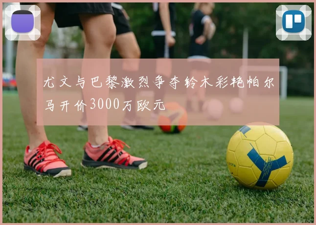 尤文与巴黎激烈争夺铃木彩艳帕尔马开价3000万欧元
