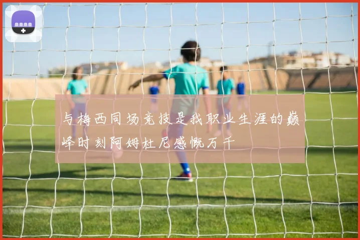 与梅西同场竞技是我职业生涯的巅峰时刻阿姆杜尼感慨万千