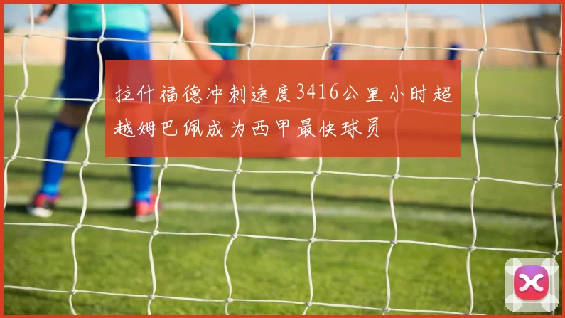 拉什福德冲刺速度3416公里小时超越姆巴佩成为西甲最快球员