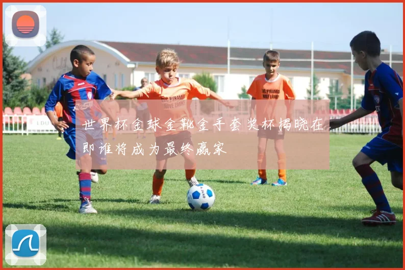世界杯金球金靴金手套奖杯揭晓在即谁将成为最终赢家