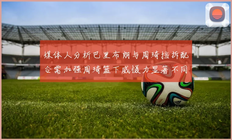 媒体人分析巴里布朗与周琦挡拆配合需加强周琦篮下威慑力显著不同于大秋