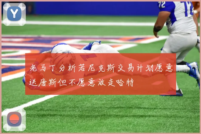 老马丁分析若尼克斯交易计划愿意送唐斯但不愿意放走哈特