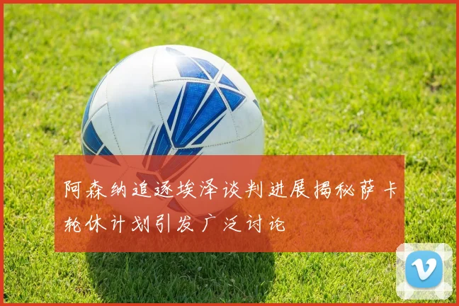 阿森纳追逐埃泽谈判进展揭秘萨卡轮休计划引发广泛讨论